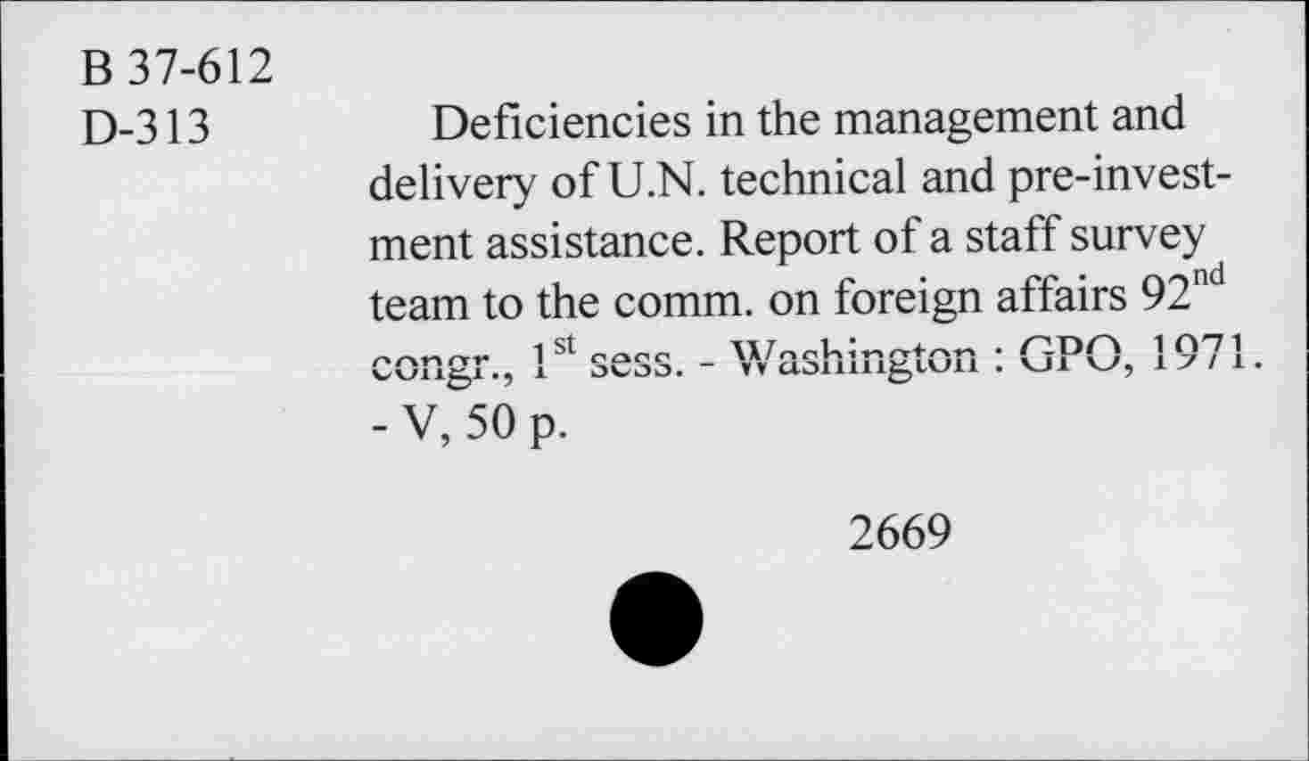 ﻿B 37-612
D-313
Deficiencies in the management and delivery of U.N. technical and pre-invest-ment assistance. Report of a staff survey team to the comm, on foreign affairs 92nd
- V, 50 p.
2669